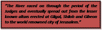 Text Box: “The River raced on through the period of the Judges and eventually spread out from the lesser known altars erected at Gilgal, Shiloh and Gibeon to the world renowned city of Jerusalem.”